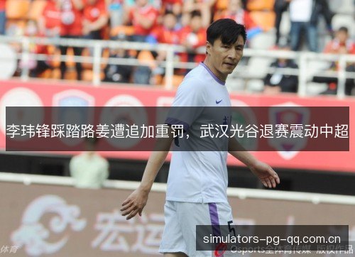 李玮锋踩踏路姜遭追加重罚,武汉光谷退赛震动中超 李玮锋踩踏路姜遭追加重罚,武汉光谷退赛震动中超